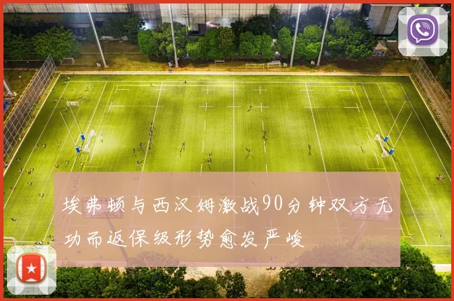 埃弗顿与西汉姆激战90分钟双方无功而返保级形势愈发严峻